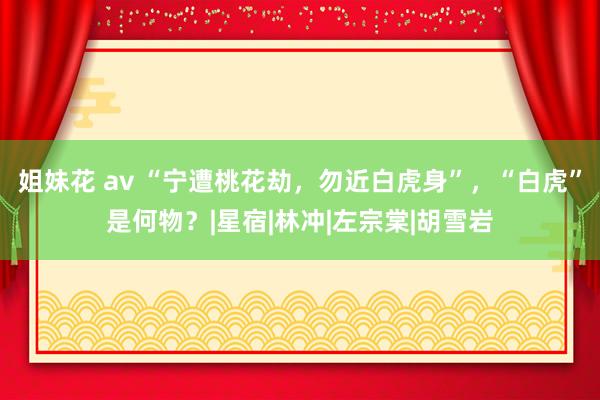 姐妹花 av “宁遭桃花劫，勿近白虎身”，“白虎”是何物？|星宿|林冲|左宗棠|胡雪岩