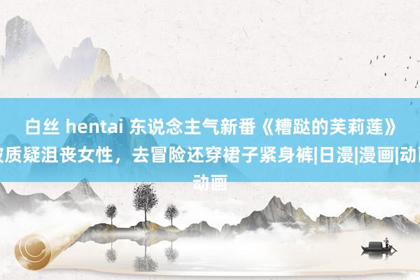 白丝 hentai 东说念主气新番《糟跶的芙莉莲》被质疑沮丧女性，去冒险还穿裙子紧身裤|日漫|漫画|动画