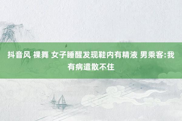抖音风 裸舞 女子睡醒发现鞋内有精液 男乘客:我有病遣散不住