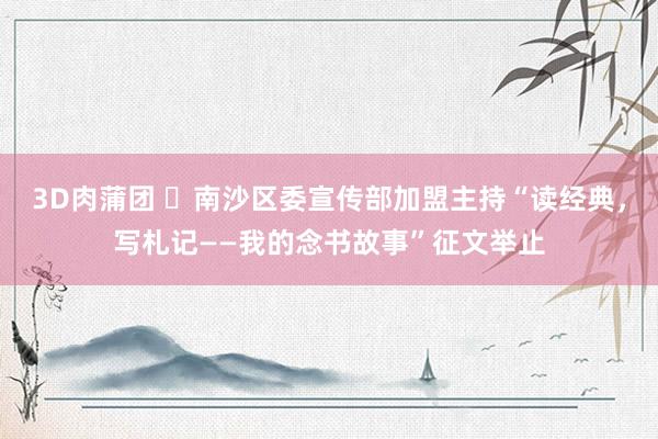3D肉蒲团 ​南沙区委宣传部加盟主持“读经典，写札记——我的念书故事”征文举止