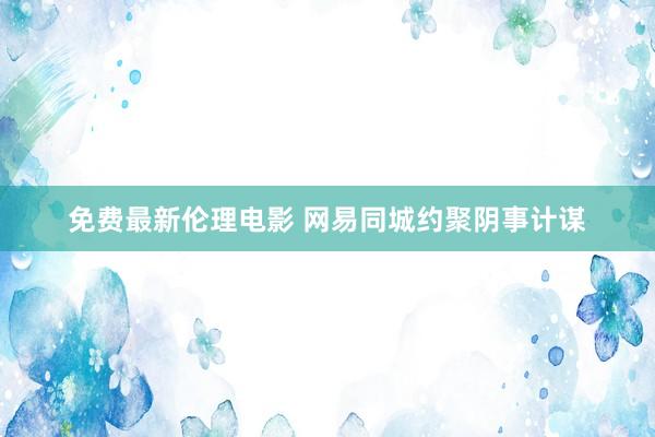 免费最新伦理电影 网易同城约聚阴事计谋