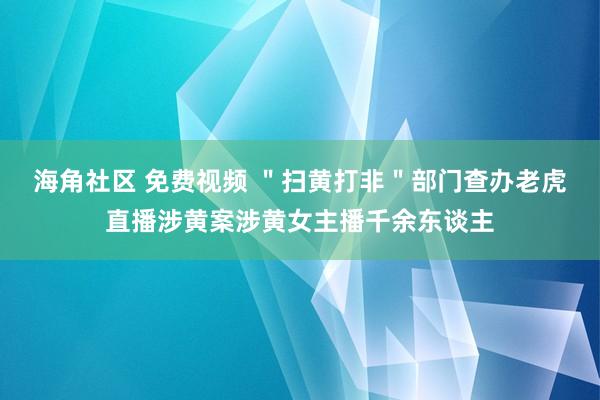 海角社区 免费视频 ＂扫黄打非＂部门查办老虎直播涉黄案涉黄女主播千余东谈主