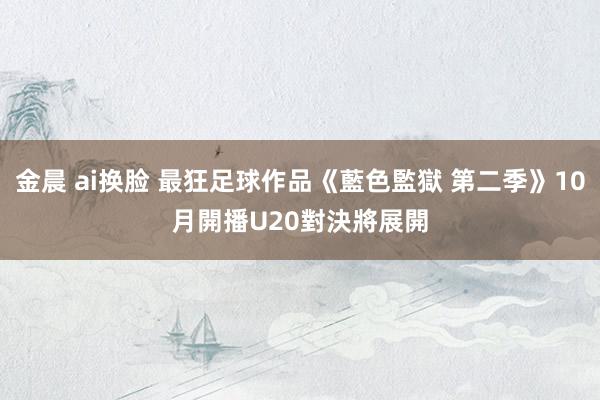金晨 ai换脸 最狂足球作品《藍色監獄 第二季》10月開播　U20對決將展開