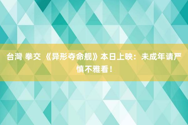 台灣 拳交 《异形夺命舰》本日上映：未成年请严慎不雅看！