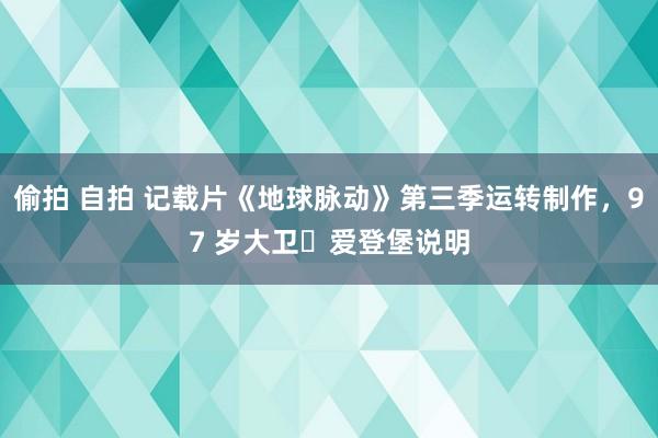 偷拍 自拍 记载片《地球脉动》第三季运转制作，97 岁大卫・爱登堡说明