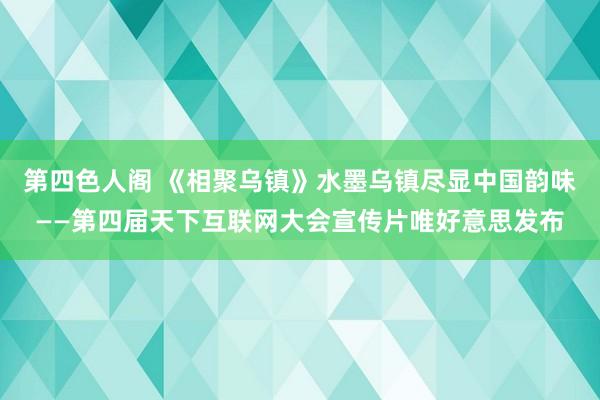第四色人阁 《相聚乌镇》水墨乌镇尽显中国韵味——第四届天下互联网大会宣传片唯好意思发布