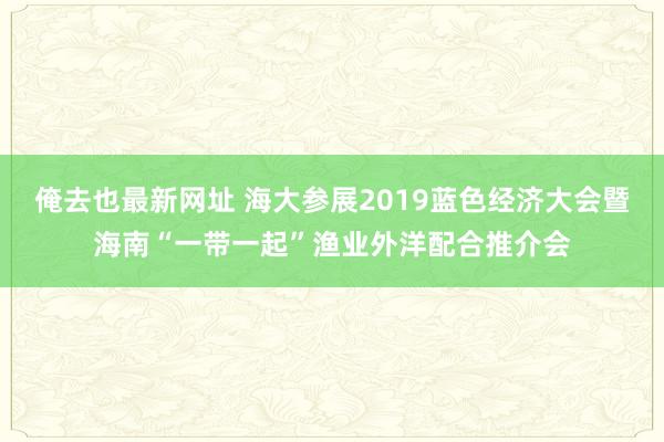 俺去也最新网址 海大参展2019蓝色经济大会暨海南“一带一起”渔业外洋配合推介会