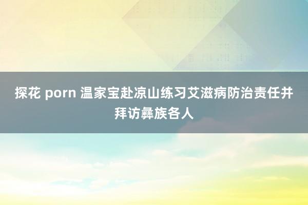 探花 porn 温家宝赴凉山练习艾滋病防治责任并拜访彝族各人
