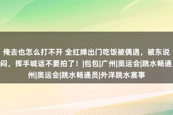 俺去也怎么打不开 全红婵出门吃饭被偶遇，被东说念主偷拍情绪沉闷，挥手喊话不要拍了！|包包|广州|奥运会|跳水畅通员|外洋跳水赛事
