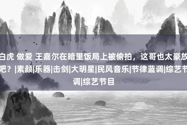 白虎 做爱 王嘉尔在暗里饭局上被偷拍，这哥也太豪放了吧？|素颜|乐器|击剑|大明星|民风音乐|节律蓝调|综艺节目