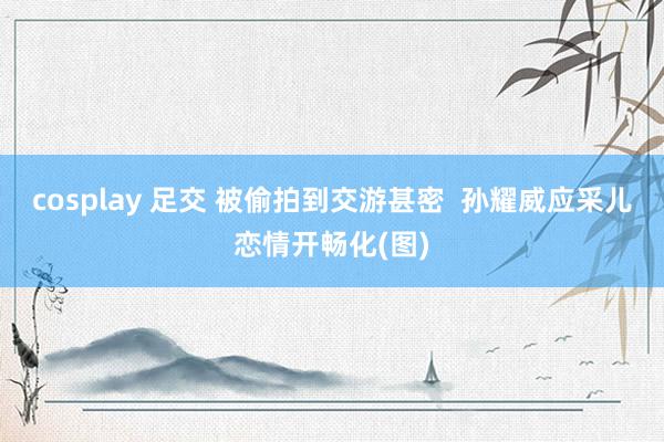 cosplay 足交 被偷拍到交游甚密  孙耀威应采儿恋情开畅化(图)