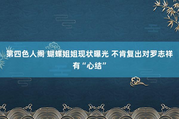 第四色人阁 蝴蝶姐姐现状曝光 不肯复出对罗志祥有“心结”