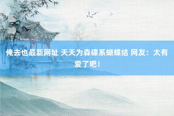 俺去也最新网址 天天为森碟系蝴蝶结 网友:太有爱了吧!