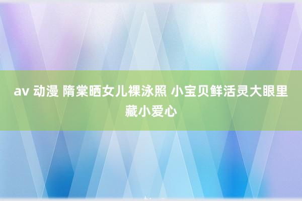 av 动漫 隋棠晒女儿裸泳照 小宝贝鲜活灵大眼里藏小爱心