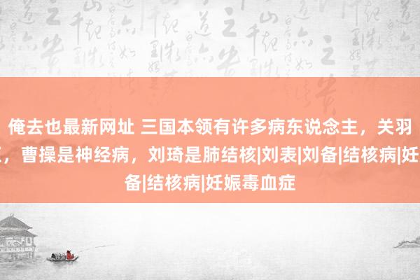俺去也最新网址 三国本领有许多病东说念主，关羽是高血压，曹操是神经病，刘琦是肺结核|刘表|刘备|结核病|妊娠毒血症