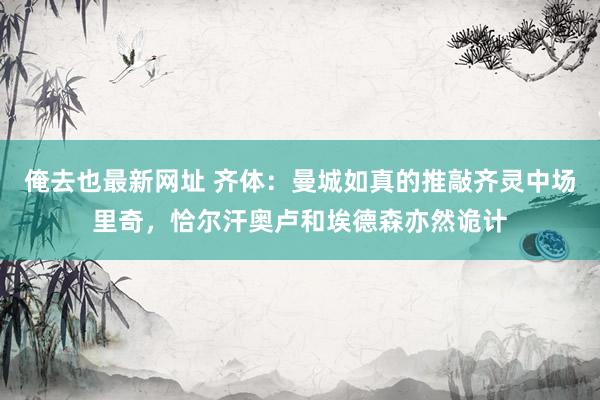 俺去也最新网址 齐体：曼城如真的推敲齐灵中场里奇，恰尔汗奥卢和埃德森亦然诡计