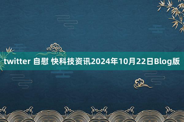 twitter 自慰 快科技资讯2024年10月22日Blog版