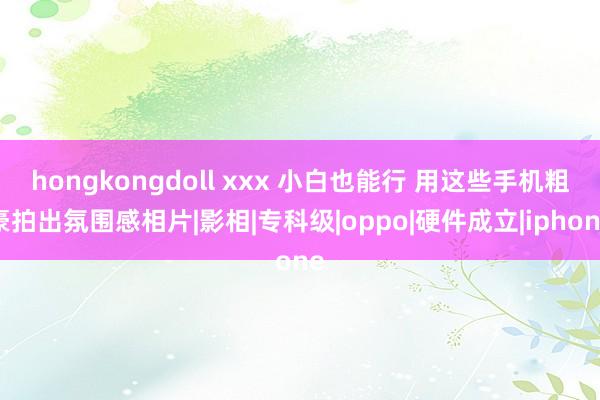 hongkongdoll xxx 小白也能行 用这些手机粗豪拍出氛围感相片|影相|专科级|oppo|硬件成立|iphone