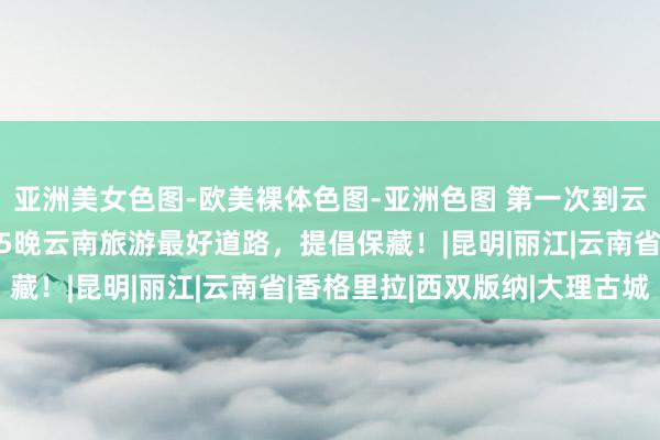亚洲美女色图-欧美裸体色图-亚洲色图 第一次到云南旅游必备攻略，6天5晚云南旅游最好道路，提倡保藏！|昆明|丽江|云南省|香格里拉|西双版纳|大理古城