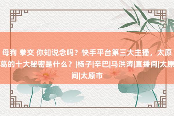 母狗 拳交 你知说念吗？快手平台第三大主播，太原老葛的十大秘密是什么？|杨子|辛巴|马洪涛|直播间|太原市