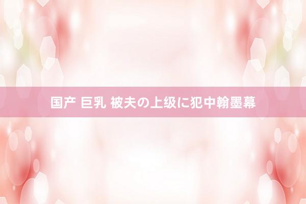 国产 巨乳 被夫の上级に犯中翰墨幕