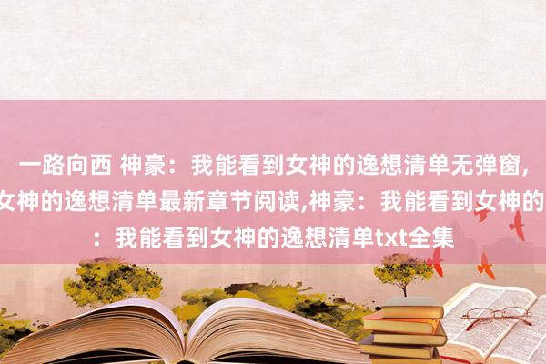一路向西 神豪：我能看到女神的逸想清单无弹窗，神豪：我能看到女神的逸想清单最新章节阅读，神豪：我能看到女神的逸想清单txt全集