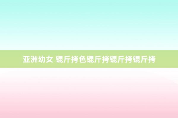 亚洲幼女 锟斤拷色锟斤拷锟斤拷锟斤拷