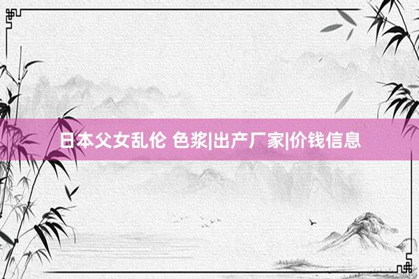日本父女乱伦 色浆|出产厂家|价钱信息