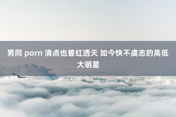 男同 porn 清点也曾红透天 如今快不虞志的高低大明星