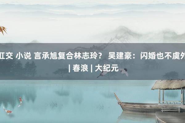 肛交 小说 言承旭复合林志玲？ 吴建豪：闪婚也不虞外 | 春浪 | 大纪元
