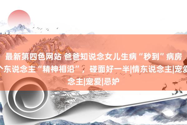 最新第四色网站 爸爸知说念女儿生病“秒到”病房，两个东说念主“精神相沿”，碰面好一半|情东说念主|宠爱|忌妒