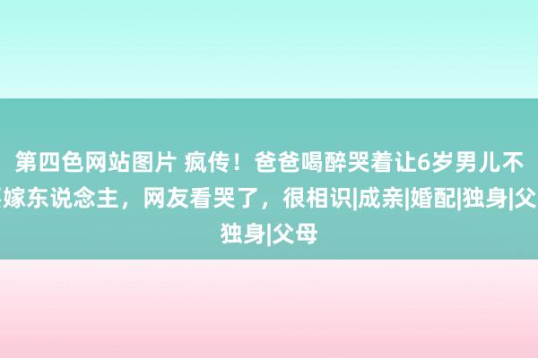 第四色网站图片 疯传！爸爸喝醉哭着让6岁男儿不要嫁东说念主，网友看哭了，很相识|成亲|婚配|独身|父母