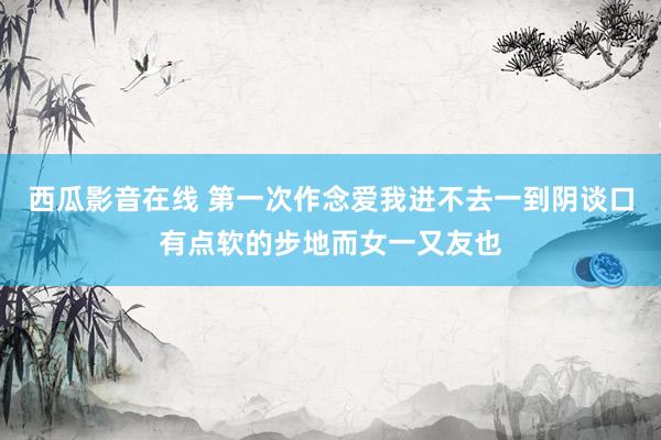 西瓜影音在线 第一次作念爱我进不去一到阴谈口有点软的步地而女一又友也