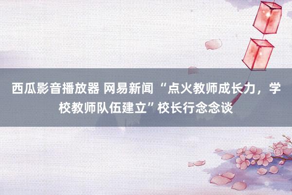 西瓜影音播放器 网易新闻 “点火教师成长力，学校教师队伍建立”校长行念念谈