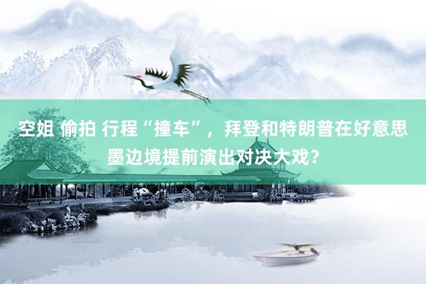 空姐 偷拍 行程“撞车”，拜登和特朗普在好意思墨边境提前演出对决大戏？