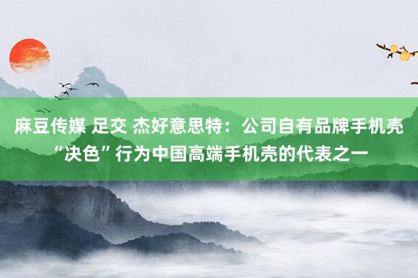 麻豆传媒 足交 杰好意思特：公司自有品牌手机壳“决色”行为中国高端手机壳的代表之一