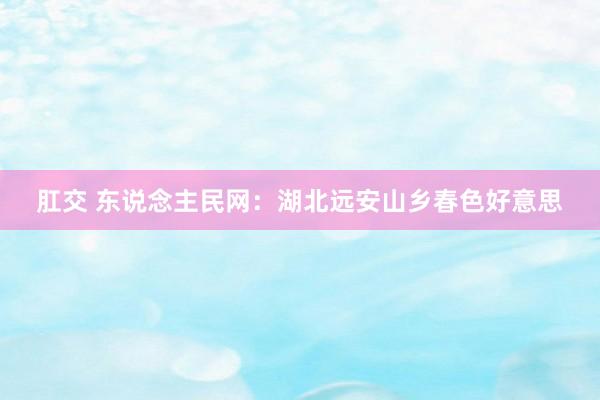 肛交 东说念主民网：湖北远安山乡春色好意思
