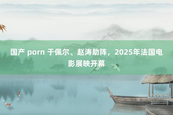国产 porn 于佩尔、赵涛助阵，2025年法国电影展映开幕