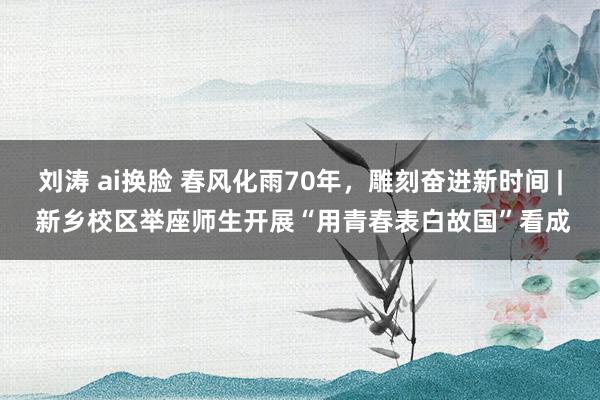 刘涛 ai换脸 春风化雨70年，雕刻奋进新时间 | 新乡校区举座师生开展“用青春表白故国”看成