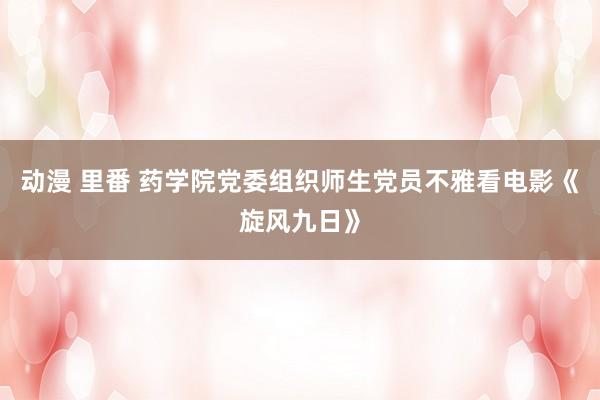 动漫 里番 药学院党委组织师生党员不雅看电影《旋风九日》