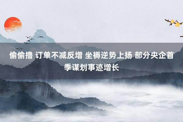 偷偷撸 订单不减反增 坐褥逆势上扬 部分央企首季谋划事迹增长