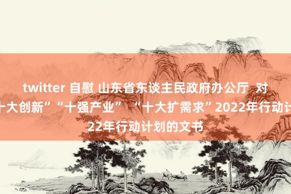 twitter 自慰 山东省东谈主民政府办公厅  对于印发“十大创新”“十强产业”  “十大扩需求”2022年行动计划的文书