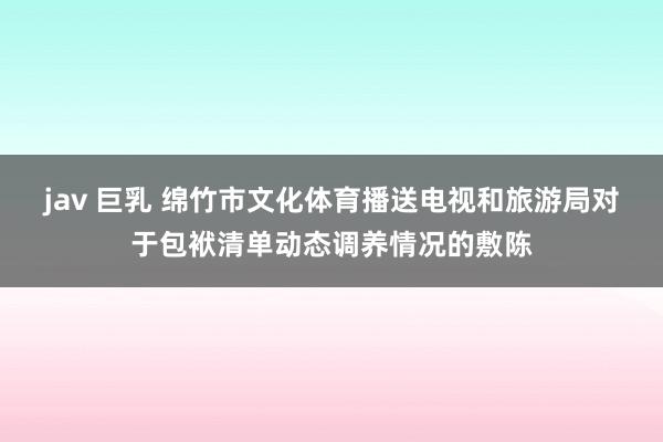 jav 巨乳 绵竹市文化体育播送电视和旅游局对于包袱清单动态调养情况的敷陈