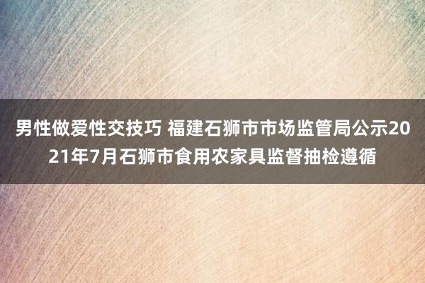 男性做爱性交技巧 福建石狮市市场监管局公示2021年7月石狮市食用农家具监督抽检遵循