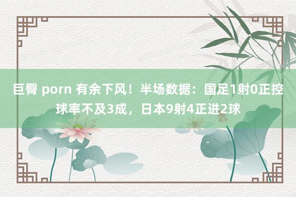 巨臀 porn 有余下风！半场数据：国足1射0正控球率不及3成，日本9射4正进2球