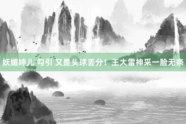 妖媚婷儿 勾引 又是头球丢分！王大雷神采一脸无奈