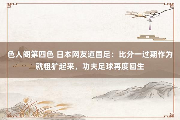 色人阁第四色 日本网友道国足：比分一过期作为就粗犷起来，功夫足球再度回生