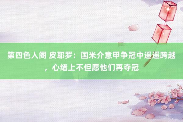 第四色人阁 皮耶罗：国米介意甲争冠中遥遥跨越，心绪上不但愿他们再夺冠