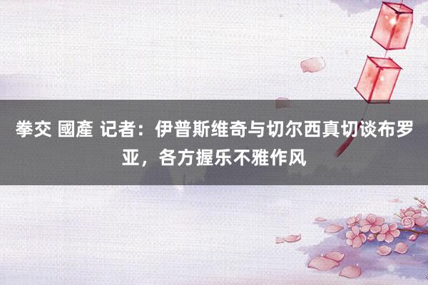 拳交 國產 记者：伊普斯维奇与切尔西真切谈布罗亚，各方握乐不雅作风