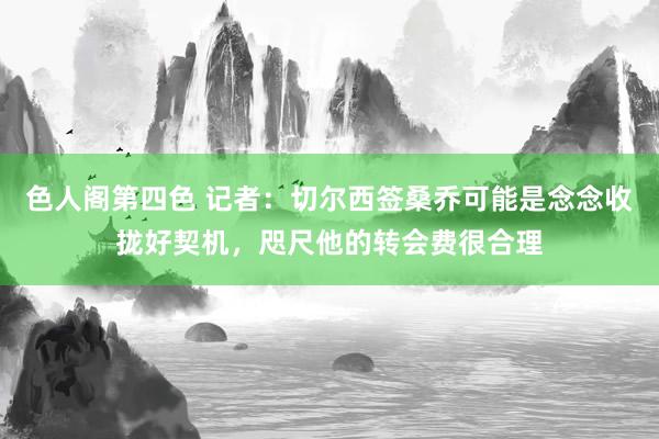 色人阁第四色 记者：切尔西签桑乔可能是念念收拢好契机，咫尺他的转会费很合理